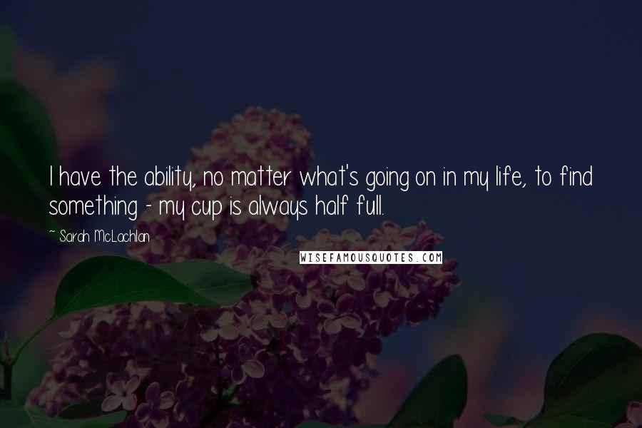 Sarah McLachlan quotes: I have the ability, no matter what's going on in my life, to find something - my cup is always half full. Sarah McLachlan quotes: I have the ability, no matter what's going on in my life, to find something - my cup is always half full.