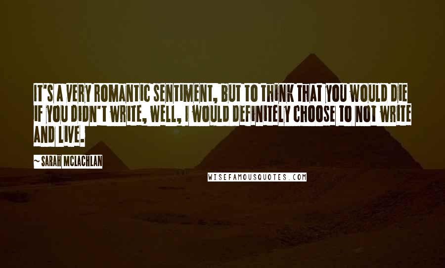 Sarah McLachlan quotes: It's a very romantic sentiment, but to think that you would die if you didn't write, well, I would definitely choose to not write and live. Sarah McLachlan quotes: It's a very romantic sentiment, but to think that you would die if you didn't write, well, I would definitely choose to not write and live.