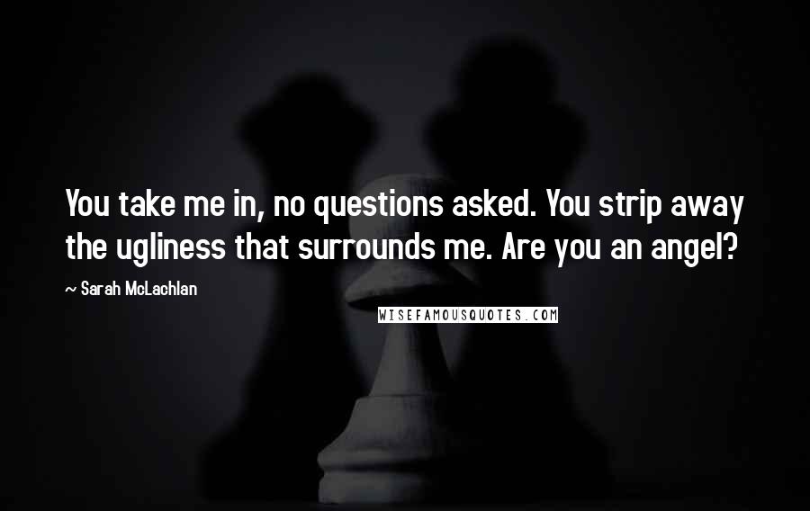 Sarah McLachlan quotes: You take me in, no questions asked. You strip away the ugliness that surrounds me. Are you an angel? Sarah McLachlan quotes: You take me in, no questions asked. You strip away the ugliness that surrounds me. Are you an angel?