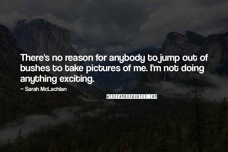 Sarah McLachlan quotes: There's no reason for anybody to jump out of bushes to take pictures of me. I'm not doing anything exciting. Sarah McLachlan quotes: There's no reason for anybody to jump out of bushes to take pictures of me. I'm not doing anything exciting.