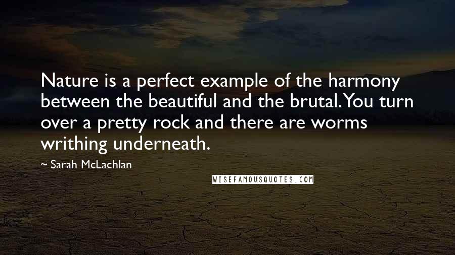 Sarah McLachlan quotes: Nature is a perfect example of the harmony between the beautiful and the brutal. You turn over a pretty rock and there are worms writhing underneath. Sarah McLachlan quotes: Nature is a perfect example of the harmony between the beautiful and the brutal. You turn over a pretty rock and there are worms writhing underneath.