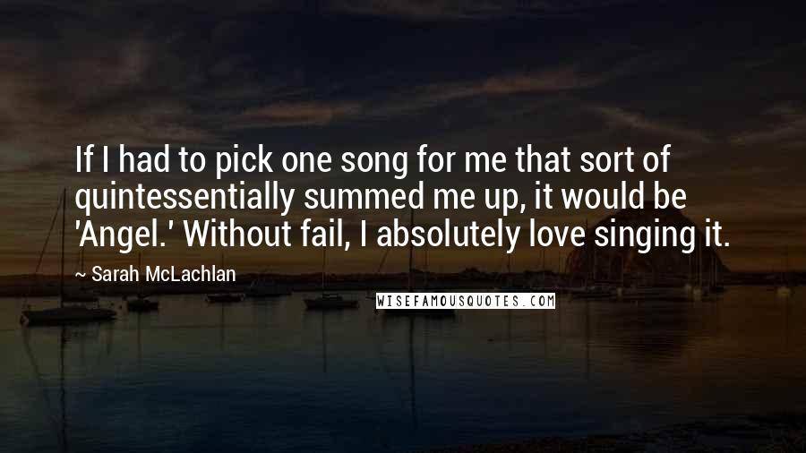 Sarah McLachlan quotes: If I had to pick one song for me that sort of quintessentially summed me up, it would be 'Angel.' Without fail, I absolutely love singing it. Sarah McLachlan quotes: If I had to pick one song for me that sort of quintessentially summed me up, it would be 'Angel.' Without fail, I absolutely love singing it.