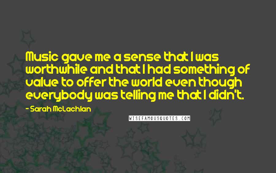 Sarah McLachlan quotes: Music gave me a sense that I was worthwhile and that I had something of value to offer the world even though everybody was telling me that I didn't. Sarah McLachlan quotes: Music gave me a sense that I was worthwhile and that I had something of value to offer the world even though everybody was telling me that I didn't.