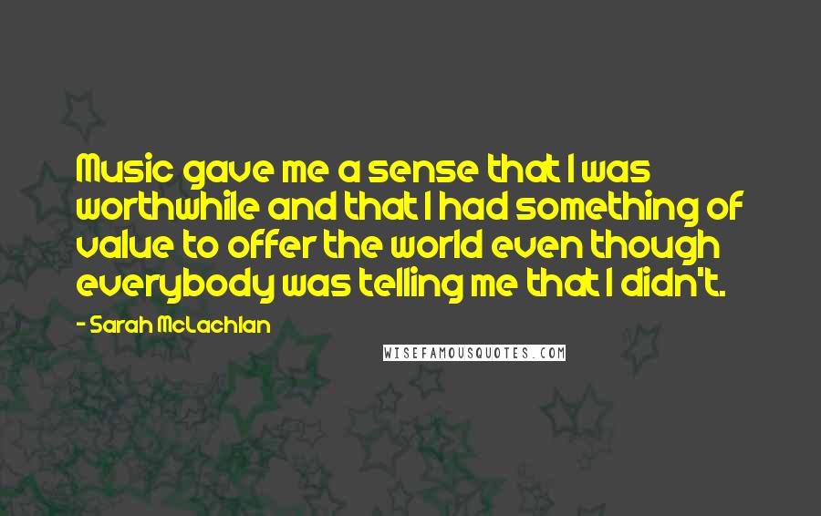 Sarah McLachlan quotes: Music gave me a sense that I was worthwhile and that I had something of value to offer the world even though everybody was telling me that I didn't.