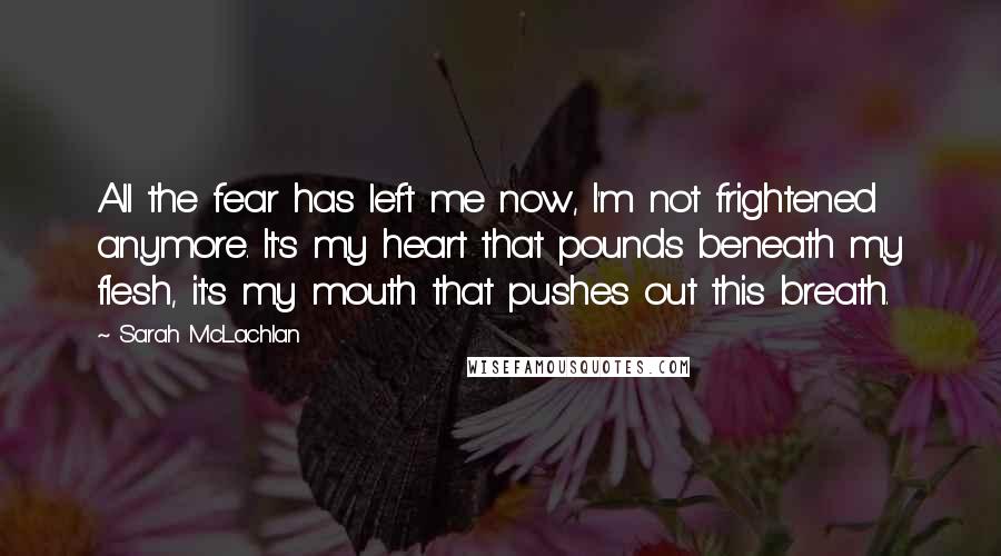 Sarah McLachlan quotes: All the fear has left me now, I'm not frightened anymore. It's my heart that pounds beneath my flesh, it's my mouth that pushes out this breath. Sarah McLachlan quotes: All the fear has left me now, I'm not frightened anymore. It's my heart that pounds beneath my flesh, it's my mouth that pushes out this breath.