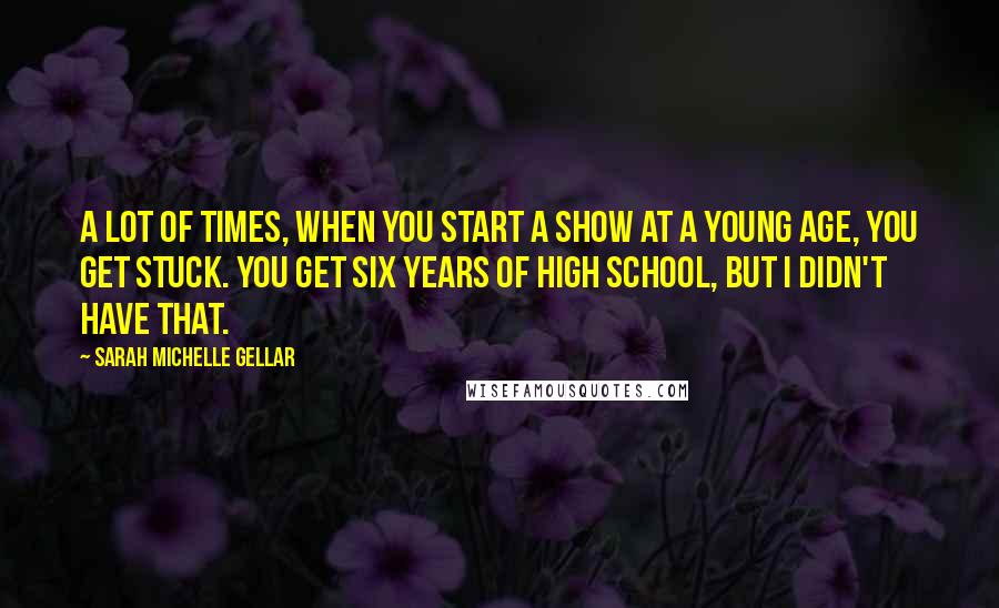 Sarah Michelle Gellar quotes: A lot of times, when you start a show at a young age, you get stuck. You get six years of high school, but I didn't have that.
