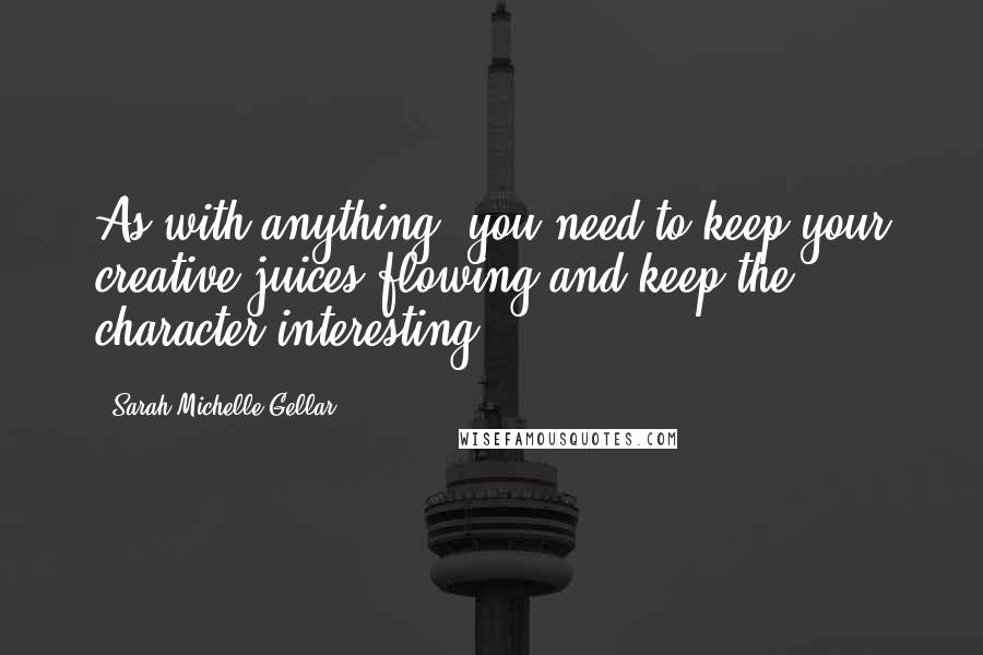 Sarah Michelle Gellar quotes: As with anything, you need to keep your creative juices flowing and keep the character interesting.