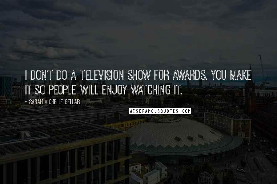Sarah Michelle Gellar quotes: I don't do a television show for awards. You make it so people will enjoy watching it.
