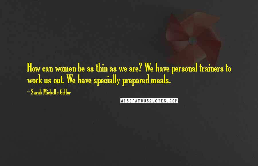 Sarah Michelle Gellar quotes: How can women be as thin as we are? We have personal trainers to work us out. We have specially prepared meals.