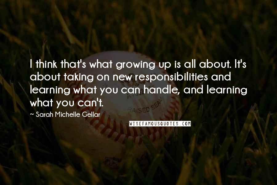 Sarah Michelle Gellar quotes: I think that's what growing up is all about. It's about taking on new responsibilities and learning what you can handle, and learning what you can't. Sarah Michelle Gellar quotes: I think that's what growing up is all about. It's about taking on new responsibilities and learning what you can handle, and learning what you can't.