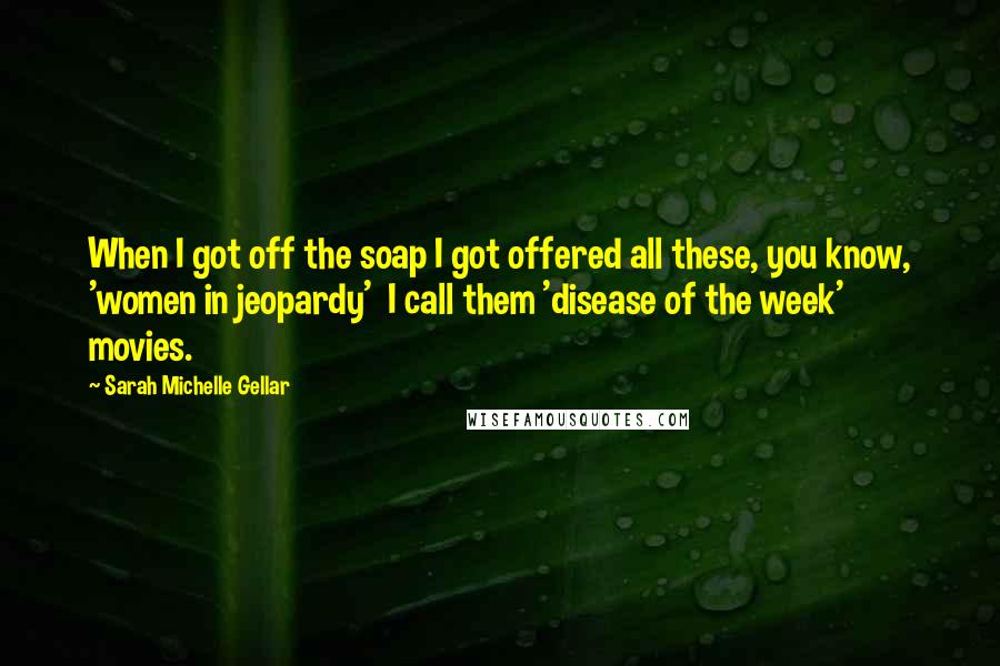 Sarah Michelle Gellar quotes: When I got off the soap I got offered all these, you know, 'women in jeopardy' I call them 'disease of the week' movies.