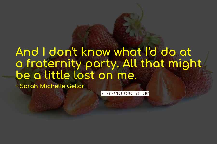 Sarah Michelle Gellar quotes: And I don't know what I'd do at a fraternity party. All that might be a little lost on me.