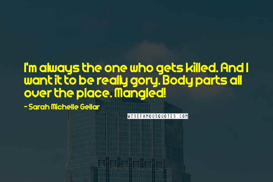 Sarah Michelle Gellar quotes: I'm always the one who gets killed. And I want it to be really gory. Body parts all over the place. Mangled! Sarah Michelle Gellar quotes: I'm always the one who gets killed. And I want it to be really gory. Body parts all over the place. Mangled!