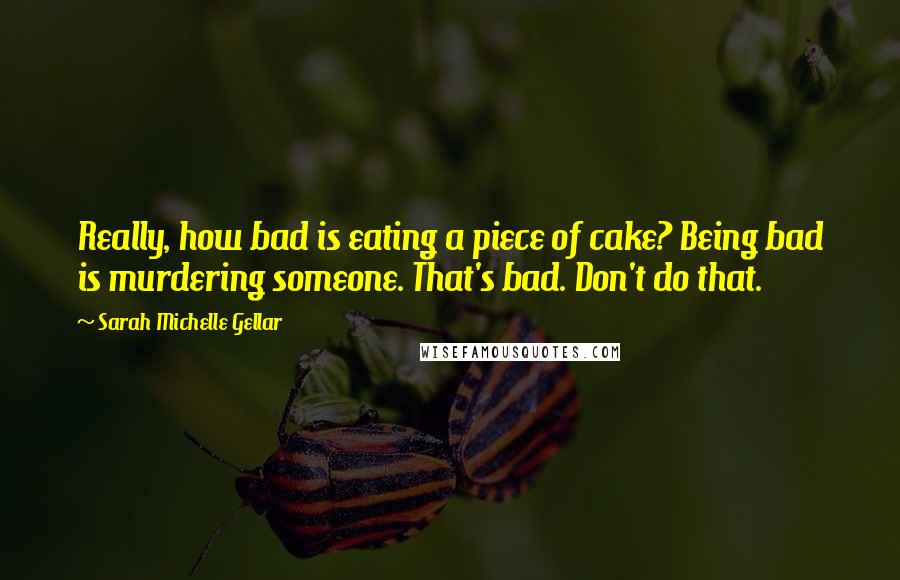 Sarah Michelle Gellar quotes: Really, how bad is eating a piece of cake? Being bad is murdering someone. That's bad. Don't do that.