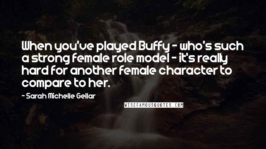 Sarah Michelle Gellar quotes: When you've played Buffy - who's such a strong female role model - it's really hard for another female character to compare to her.