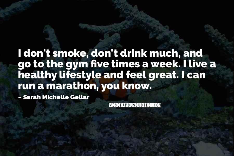 Sarah Michelle Gellar quotes: I don't smoke, don't drink much, and go to the gym five times a week. I live a healthy lifestyle and feel great. I can run a marathon, you know. Sarah Michelle Gellar quotes: I don't smoke, don't drink much, and go to the gym five times a week. I live a healthy lifestyle and feel great. I can run a marathon, you know.
