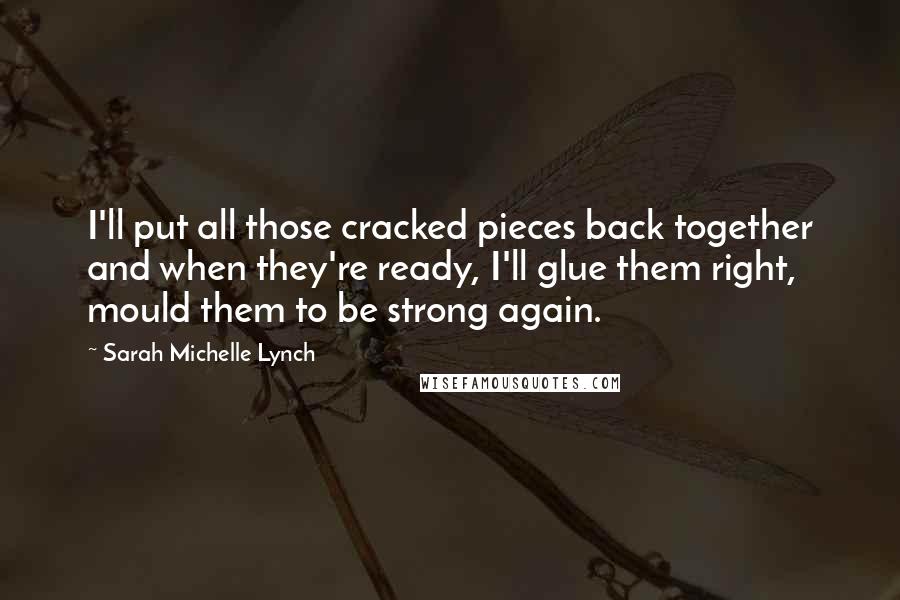 Sarah Michelle Lynch quotes: I'll put all those cracked pieces back together and when they're ready, I'll glue them right, mould them to be strong again. Sarah Michelle Lynch quotes: I'll put all those cracked pieces back together and when they're ready, I'll glue them right, mould them to be strong again.