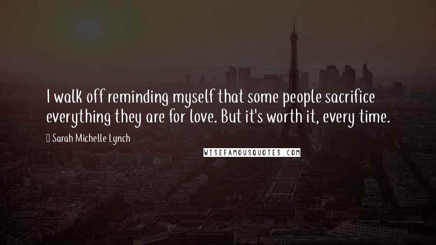Sarah Michelle Lynch quotes: I walk off reminding myself that some people sacrifice everything they are for love. But it's worth it, every time. Sarah Michelle Lynch quotes: I walk off reminding myself that some people sacrifice everything they are for love. But it's worth it, every time.