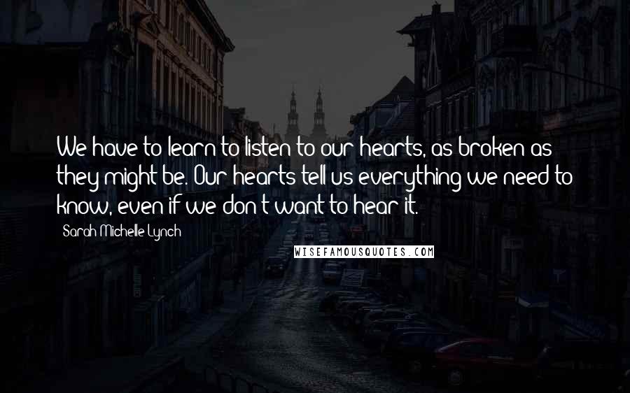 Sarah Michelle Lynch quotes: We have to learn to listen to our hearts, as broken as they might be. Our hearts tell us everything we need to know, even if we don't want to Sarah Michelle Lynch quotes: We have to learn to listen to our hearts, as broken as they might be. Our hearts tell us everything we need to know, even if we don't want to