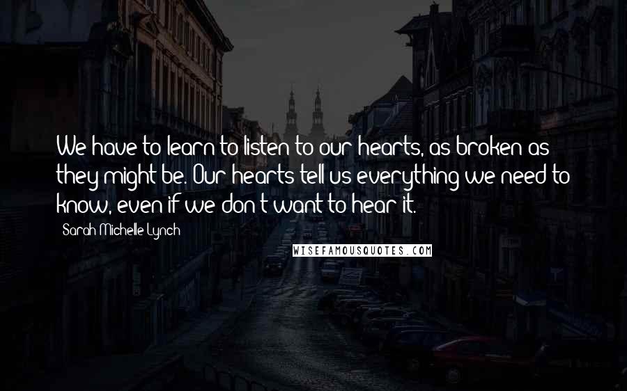 Sarah Michelle Lynch quotes: We have to learn to listen to our hearts, as broken as they might be. Our hearts tell us everything we need to know, even if we don't want to