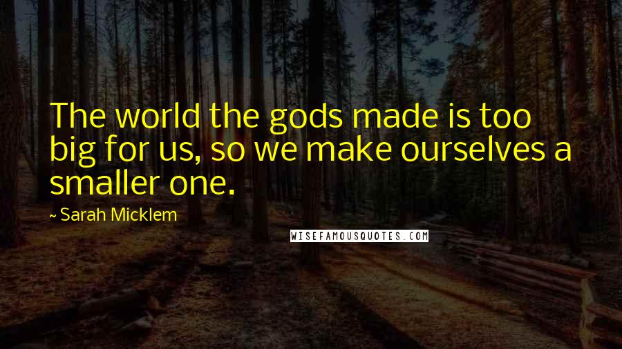 Sarah Micklem quotes: The world the gods made is too big for us, so we make ourselves a smaller one.