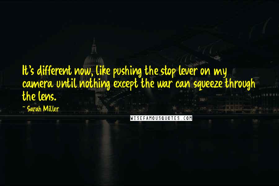 Sarah Miller quotes: It's different now, like pushing the stop lever on my camera until nothing except the war can squeeze through the lens. Sarah Miller quotes: It's different now, like pushing the stop lever on my camera until nothing except the war can squeeze through the lens.