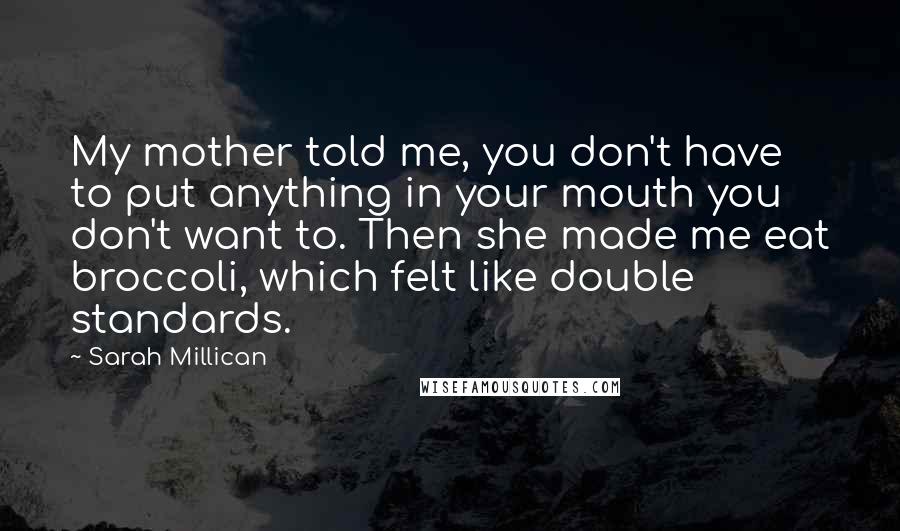 Sarah Millican quotes: My mother told me, you don't have to put anything in your mouth you don't want to. Then she made me eat broccoli, which felt like double standards.