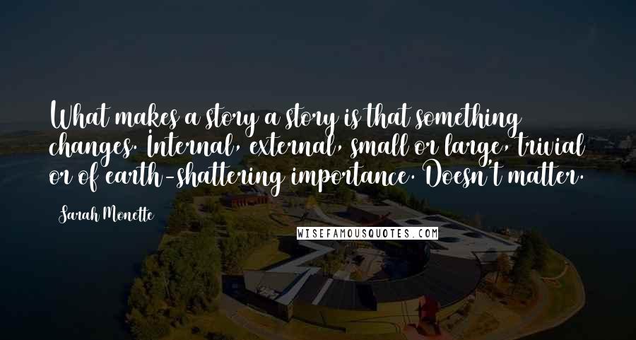 Sarah Monette quotes: What makes a story a story is that something changes. Internal, external, small or large, trivial or of earth-shattering importance. Doesn't matter.