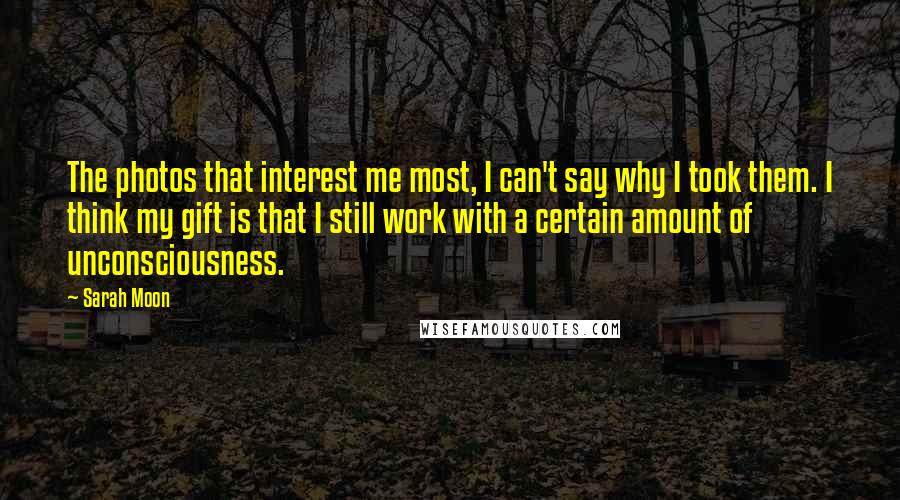 Sarah Moon quotes: The photos that interest me most, I can't say why I took them. I think my gift is that I still work with a certain amount of unconsciousness.