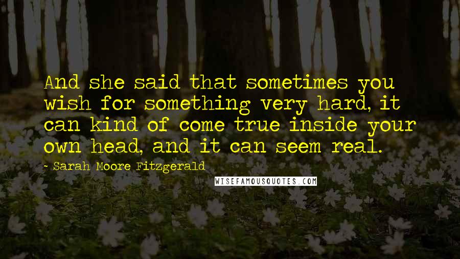 Sarah Moore Fitzgerald quotes: And she said that sometimes you wish for something very hard, it can kind of come true inside your own head, and it can seem real.