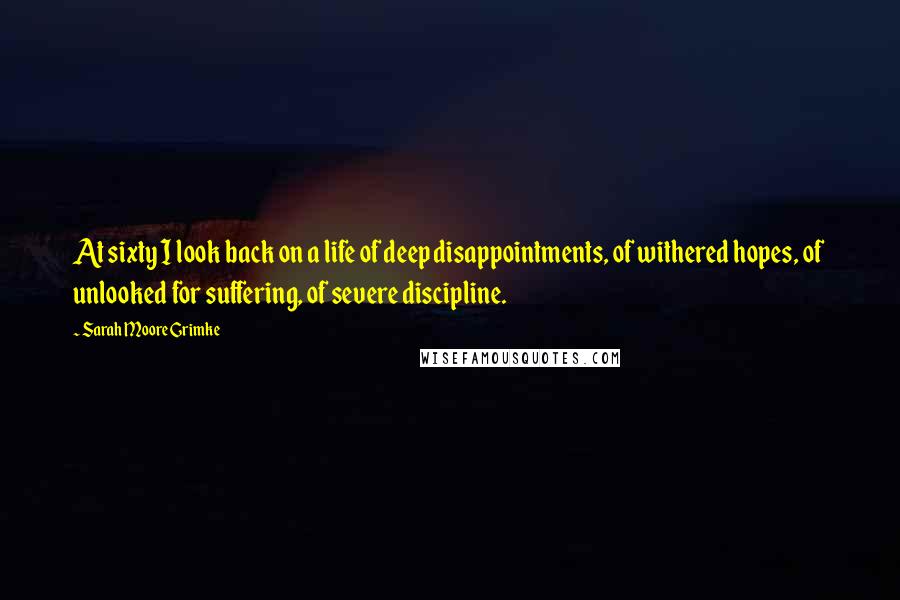 Sarah Moore Grimke quotes: At sixty I look back on a life of deep disappointments, of withered hopes, of unlooked for suffering, of severe discipline.