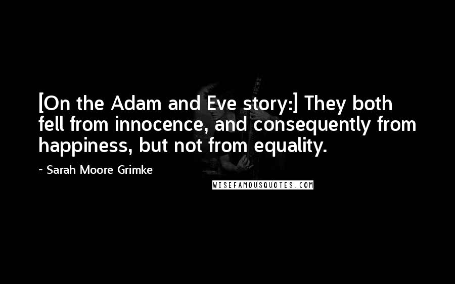 Sarah Moore Grimke quotes: [On the Adam and Eve story:] They both fell from innocence, and consequently from happiness, but not from equality.