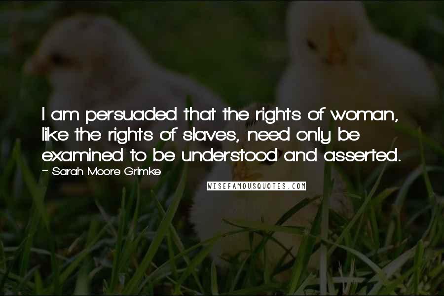 Sarah Moore Grimke quotes: I am persuaded that the rights of woman, like the rights of slaves, need only be examined to be understood and asserted.