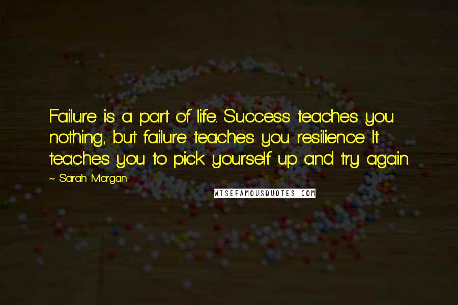 Sarah Morgan quotes: Failure is a part of life. Success teaches you nothing, but failure teaches you resilience. It teaches you to pick yourself up and try again. Sarah Morgan quotes: Failure is a part of life. Success teaches you nothing, but failure teaches you resilience. It teaches you to pick yourself up and try again.