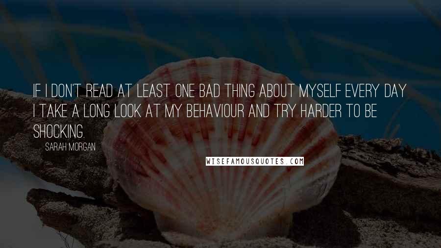 Sarah Morgan quotes: If I don't read at least one bad thing about myself every day I take a long look at my behaviour and try harder to be shocking. Sarah Morgan quotes: If I don't read at least one bad thing about myself every day I take a long look at my behaviour and try harder to be shocking.