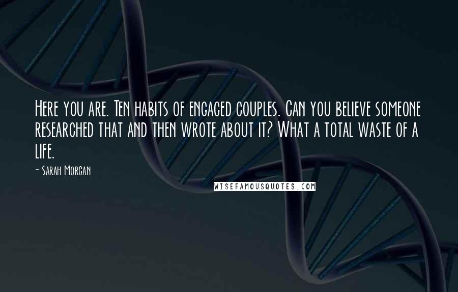 Sarah Morgan quotes: Here you are. Ten habits of engaged couples. Can you believe someone researched that and then wrote about it? What a total waste of a life. Sarah Morgan quotes: Here you are. Ten habits of engaged couples. Can you believe someone researched that and then wrote about it? What a total waste of a life.