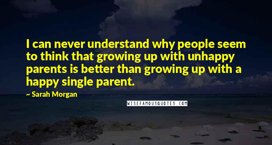 Sarah Morgan quotes: I can never understand why people seem to think that growing up with unhappy parents is better than growing up with a happy single parent. Sarah Morgan quotes: I can never understand why people seem to think that growing up with unhappy parents is better than growing up with a happy single parent.