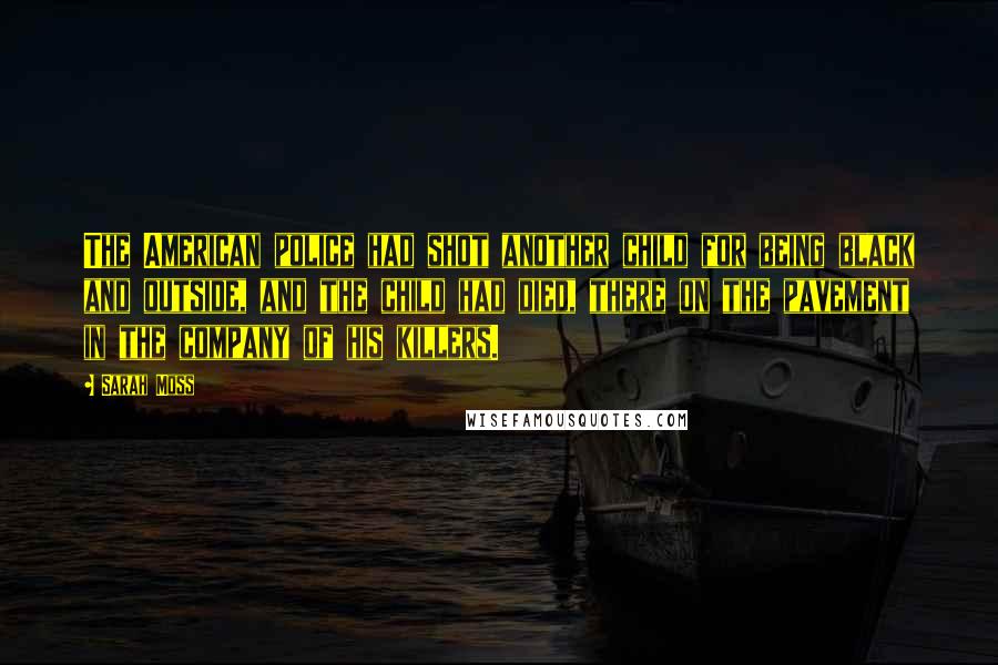 Sarah Moss quotes: The American police had shot another child for being black and outside, and the child had died, there on the pavement in the company of his killers.