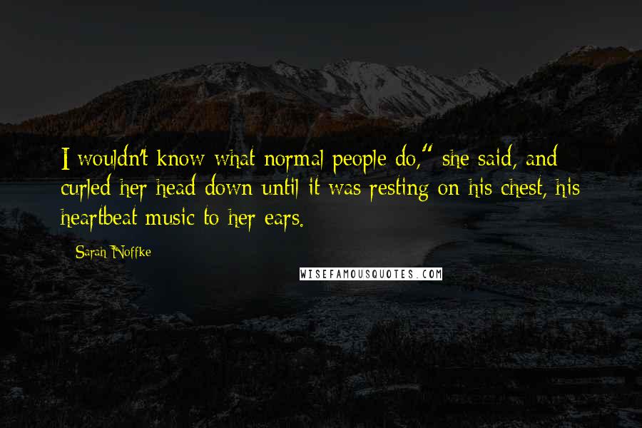 Sarah Noffke quotes: I wouldn't know what normal people do," she said, and curled her head down until it was resting on his chest, his heartbeat music to her ears.