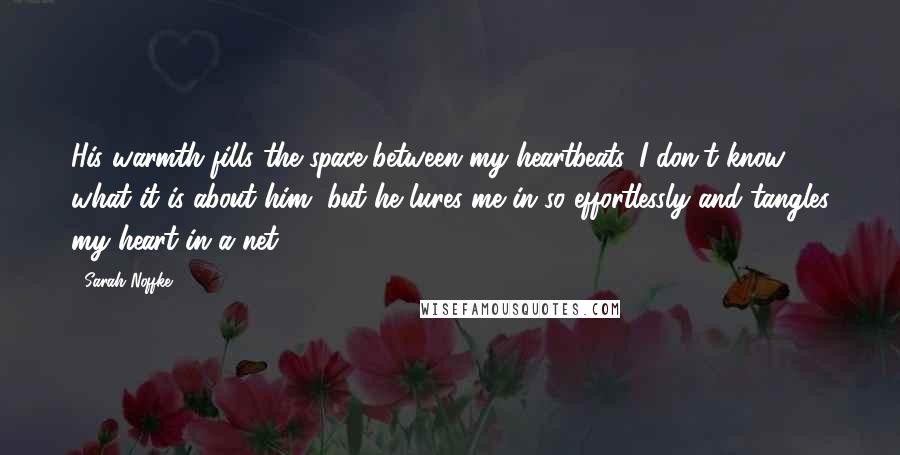 Sarah Noffke quotes: His warmth fills the space between my heartbeats. I don't know what it is about him, but he lures me in so effortlessly and tangles my heart in a net.