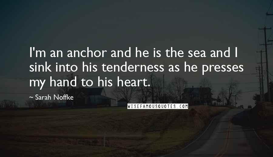 Sarah Noffke quotes: I'm an anchor and he is the sea and I sink into his tenderness as he presses my hand to his heart.