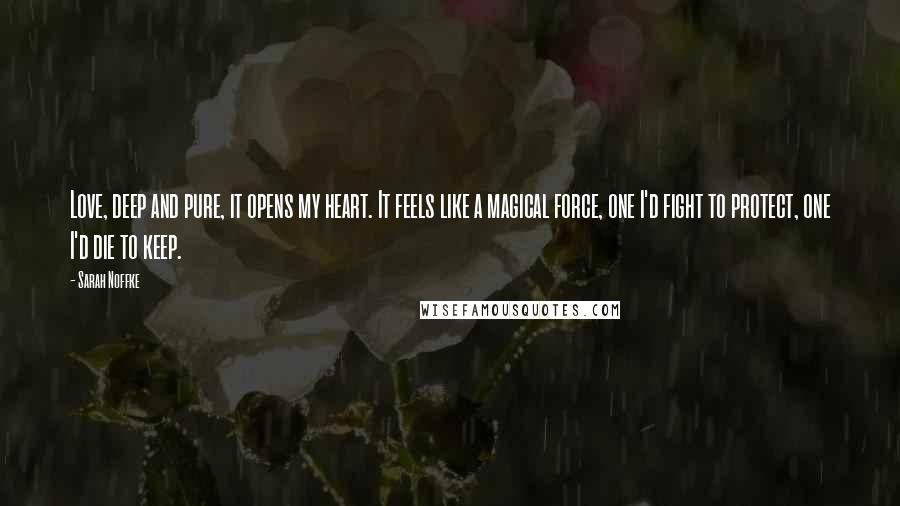 Sarah Noffke quotes: Love, deep and pure, it opens my heart. It feels like a magical force, one I'd fight to protect, one I'd die to keep.