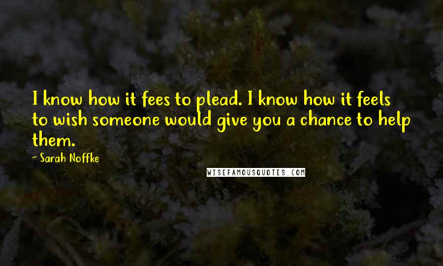 Sarah Noffke quotes: I know how it fees to plead. I know how it feels to wish someone would give you a chance to help them.