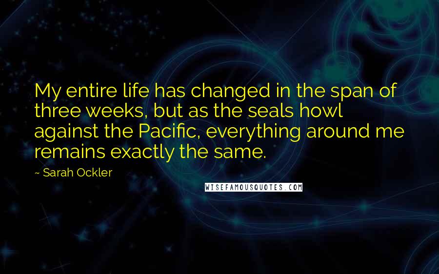 Sarah Ockler quotes: My entire life has changed in the span of three weeks, but as the seals howl against the Pacific, everything around me remains exactly the same. Sarah Ockler quotes: My entire life has changed in the span of three weeks, but as the seals howl against the Pacific, everything around me remains exactly the same.