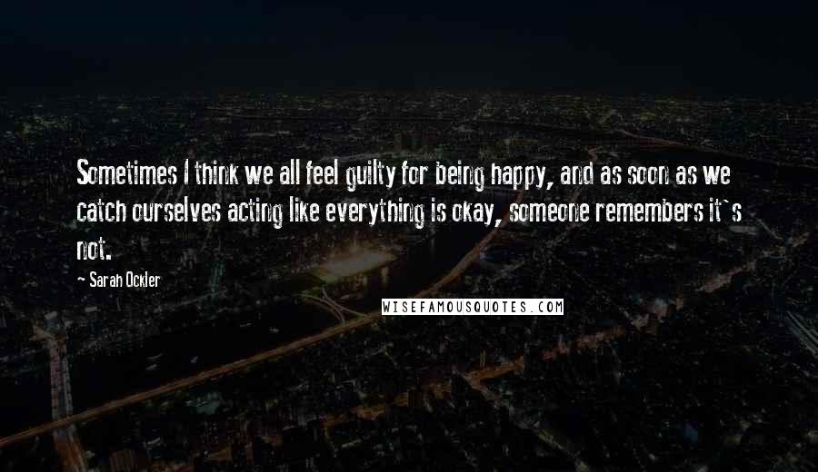 Sarah Ockler quotes: Sometimes I think we all feel guilty for being happy, and as soon as we catch ourselves acting like everything is okay, someone remembers it's not.