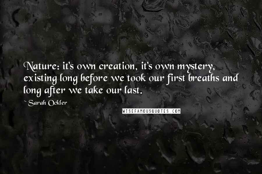 Sarah Ockler quotes: Nature: it's own creation, it's own mystery, existing long before we took our first breaths and long after we take our last. Sarah Ockler quotes: Nature: it's own creation, it's own mystery, existing long before we took our first breaths and long after we take our last.