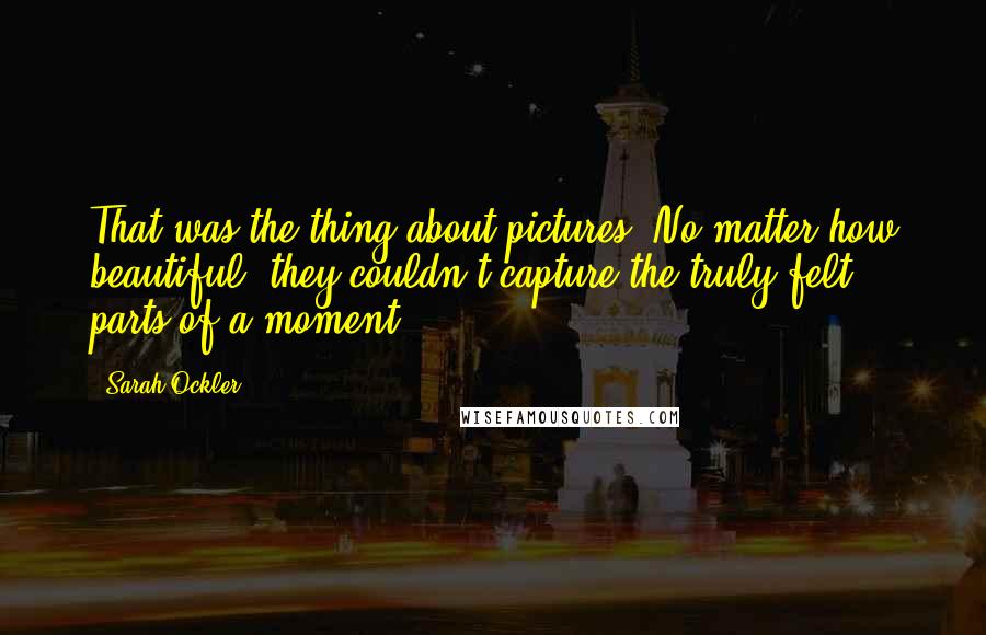 Sarah Ockler quotes: That was the thing about pictures. No matter how beautiful, they couldn't capture the truly felt parts of a moment.