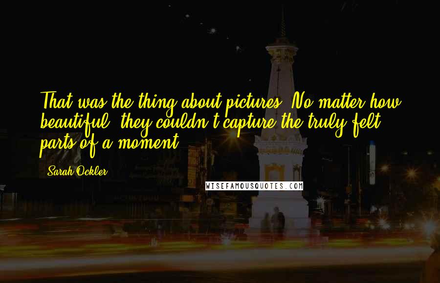 Sarah Ockler quotes: That was the thing about pictures. No matter how beautiful, they couldn't capture the truly felt parts of a moment. Sarah Ockler quotes: That was the thing about pictures. No matter how beautiful, they couldn't capture the truly felt parts of a moment.