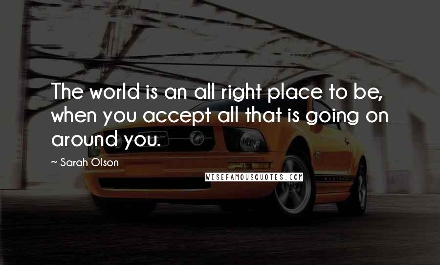 Sarah Olson quotes: The world is an all right place to be, when you accept all that is going on around you.