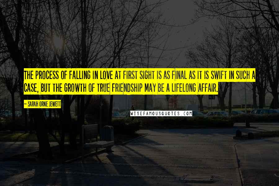 Sarah Orne Jewett quotes: The process of falling in love at first sight is as final as it is swift in such a case, but the growth of true friendship may be a lifelong Sarah Orne Jewett quotes: The process of falling in love at first sight is as final as it is swift in such a case, but the growth of true friendship may be a lifelong